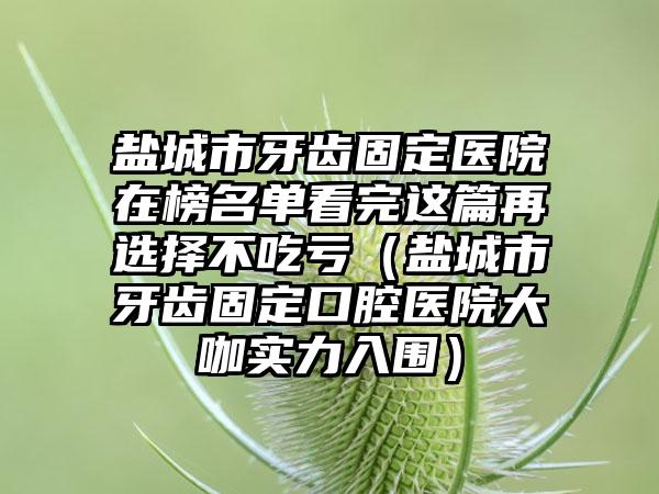 盐城市牙齿固定医院在榜名单看完这篇再选择不吃亏（盐城市牙齿固定口腔医院大咖实力入围）