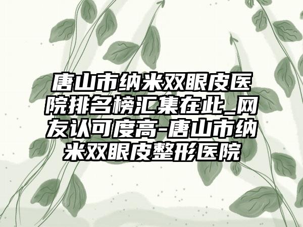 唐山市纳米双眼皮医院排名榜汇集在此_网友认可度高-唐山市纳米双眼皮整形医院