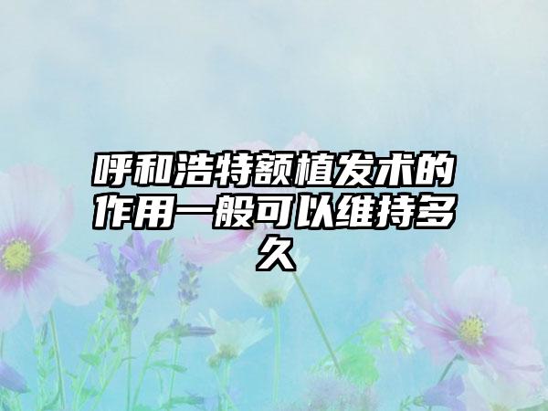 呼和浩特额植发术的作用一般可以维持多久