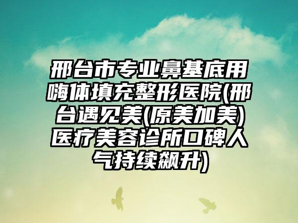 邢台市专业鼻基底用嗨体填充整形医院(邢台遇见美(原美加美)医疗美容诊所口碑人气持续飙升)