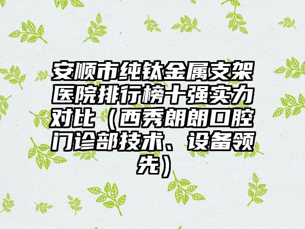 安顺市纯钛金属支架医院排行榜十强实力对比（西秀朗朗口腔门诊部技术、设备领先）