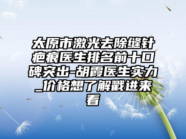 太原市激光去除缝针疤痕医生排名前十口碑突出-胡霞医生实力_价格想了解戳进来看