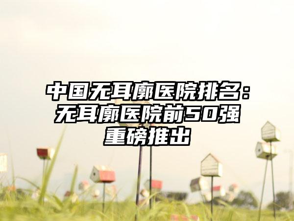 中国无耳廓医院排名：无耳廓医院前50强重磅推出