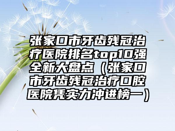 张家口市牙齿残冠治疗医院排名top10强全新大盘点（张家口市牙齿残冠治疗口腔医院凭实力冲进榜一）