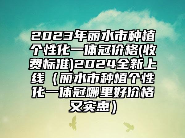 2023年丽水市种植个性化一体冠价格(收费标准)2024全新上线（丽水市种植个性化一体冠哪里好价格又实惠）