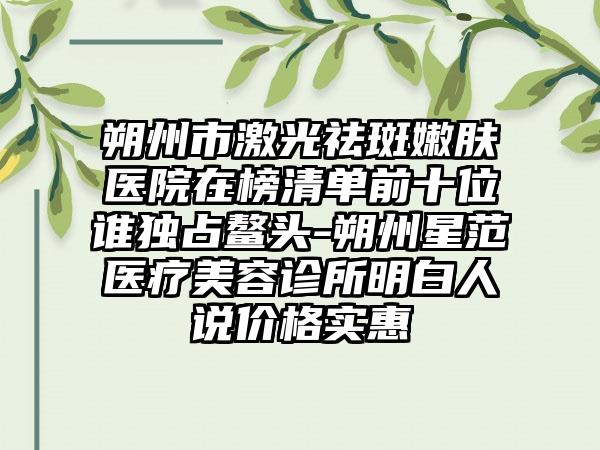 朔州市激光祛斑嫩肤医院在榜清单前十位谁独占鳌头-朔州星范医疗美容诊所明白人说价格实惠