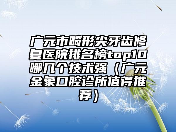 广元市畸形尖牙齿修复医院排名榜top10哪几个技术强（广元金象口腔诊所值得推荐）