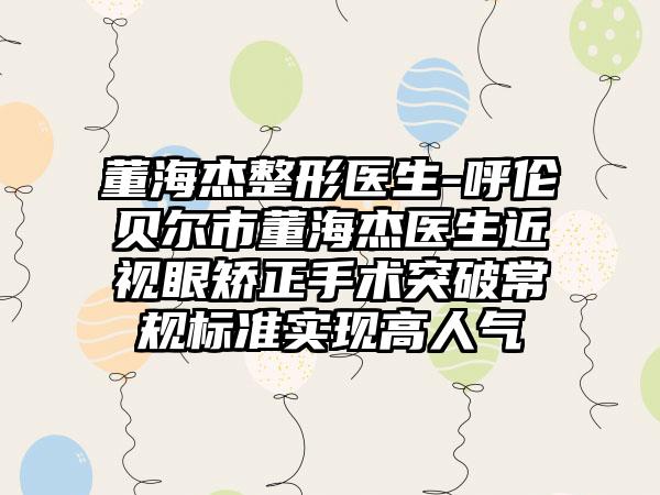 董海杰整形医生-呼伦贝尔市董海杰医生近视眼矫正手术突破常规标准实现高人气