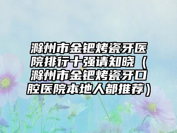 滁州市金钯烤瓷牙医院排行十强请知晓（滁州市金钯烤瓷牙口腔医院本地人都推荐）