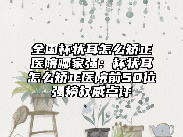 全国杯状耳怎么矫正医院哪家强：杯状耳怎么矫正医院前50位强榜权威点评