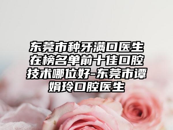 东莞市种牙满口医生在榜名单前十佳口腔技术哪位好-东莞市谭娟玲口腔医生