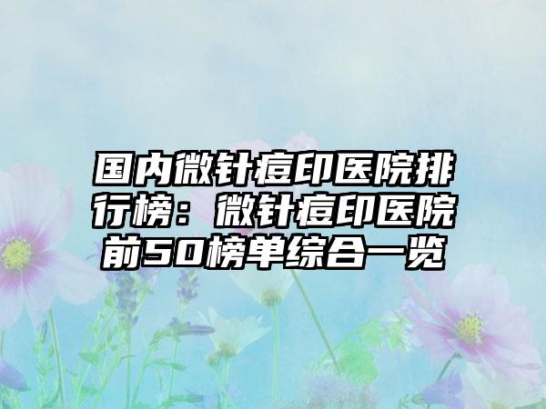 国内微针痘印医院排行榜：微针痘印医院前50榜单综合一览