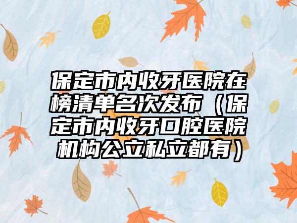 保定市内收牙医院在榜清单名次发布（保定市内收牙口腔医院机构公立私立都有）