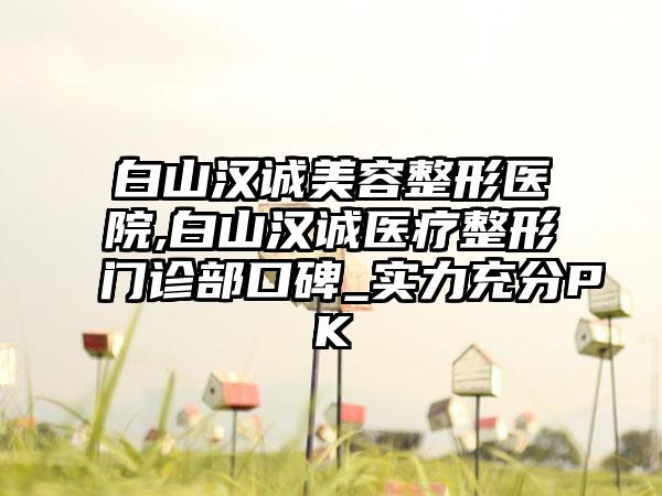 白山汉诚美容整形医院,白山汉诚医疗整形门诊部口碑_实力充分PK