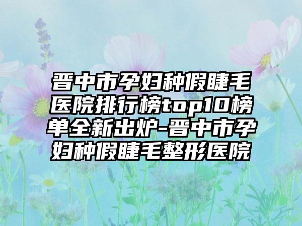 晋中市孕妇种假睫毛医院排行榜top10榜单全新出炉-晋中市孕妇种假睫毛整形医院