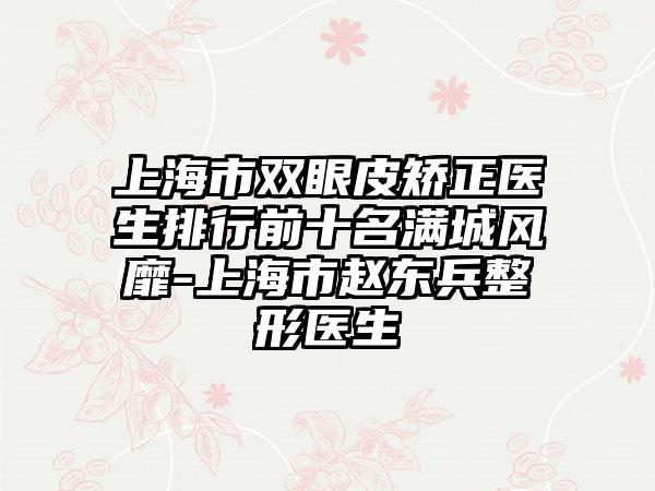 上海市双眼皮矫正医生排行前十名满城风靡-上海市赵东兵整形医生