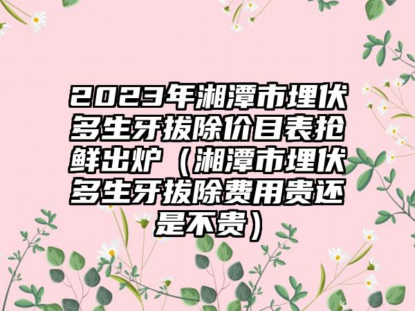 2023年湘潭市埋伏多生牙拔除价目表抢鲜出炉（湘潭市埋伏多生牙拔除费用贵还是不贵）