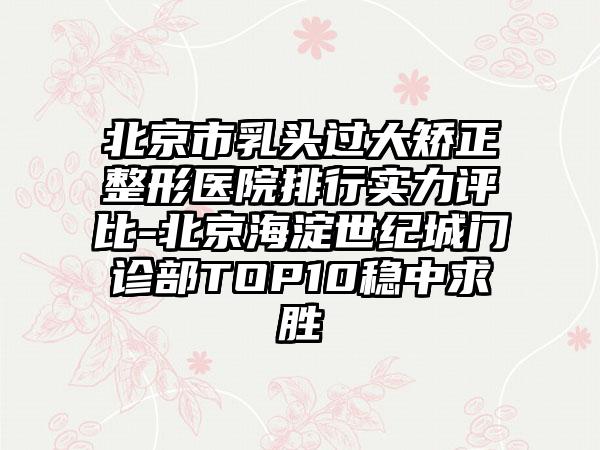 北京市乳头过大矫正整形医院排行实力评比-北京海淀世纪城门诊部TOP10稳中求胜