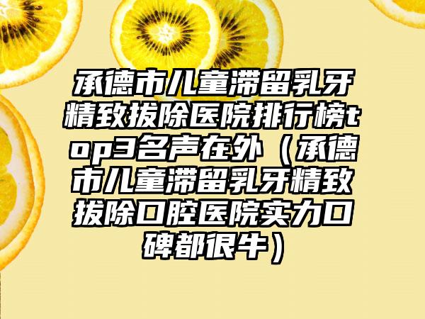 承德市儿童滞留乳牙精致拔除医院排行榜top3名声在外（承德市儿童滞留乳牙精致拔除口腔医院实力口碑都很牛）