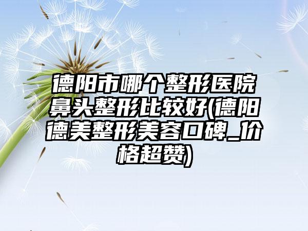 德阳市哪个整形医院鼻头整形比较好(德阳德美整形美容口碑_价格超赞)