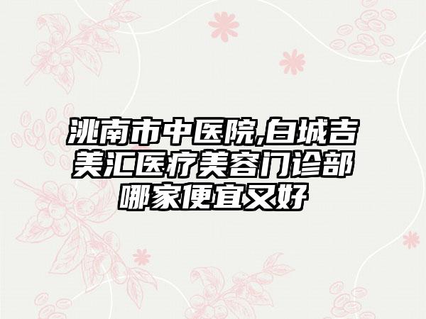 洮南市中医院,白城吉美汇医疗美容门诊部哪家便宜又好