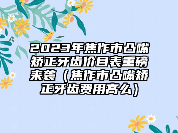 2023年焦作市凸嘴矫正牙齿价目表重磅来袭（焦作市凸嘴矫正牙齿费用高么）