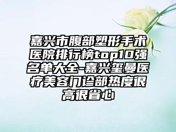 嘉兴市腹部塑形手术医院排行榜top10强名单大全-嘉兴玺曼医疗美容门诊部热度很高很省心