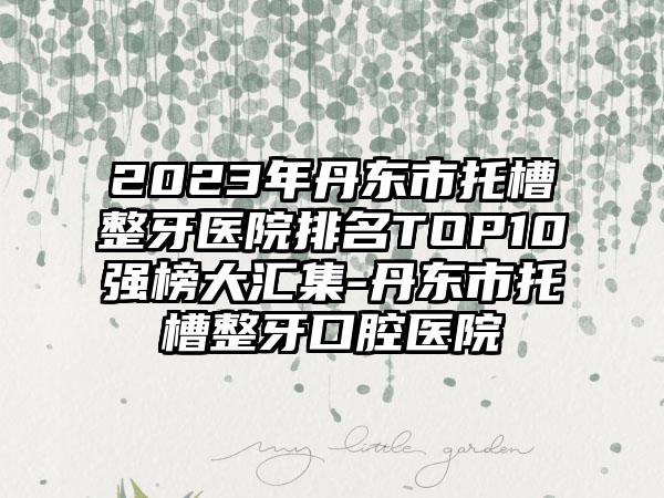 2023年丹东市托槽整牙医院排名TOP10强榜大汇集-丹东市托槽整牙口腔医院