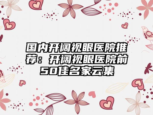 国内开阔视眼医院推荐：开阔视眼医院前50佳名家云集