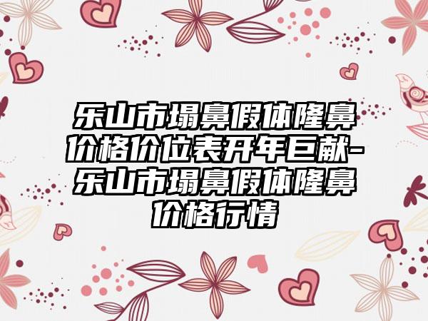 乐山市塌鼻假体隆鼻价格价位表开年巨献-乐山市塌鼻假体隆鼻价格行情