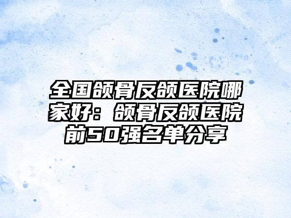 全国颌骨反颌医院哪家好：颌骨反颌医院前50强名单分享