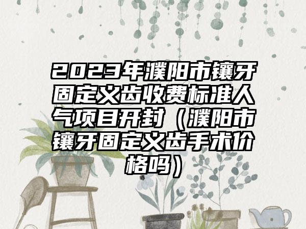 2023年濮阳市镶牙固定义齿收费标准人气项目开封（濮阳市镶牙固定义齿手术价格吗）