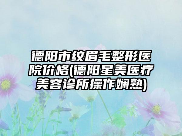 德阳市纹眉毛整形医院价格(德阳星美医疗美容诊所操作娴熟)