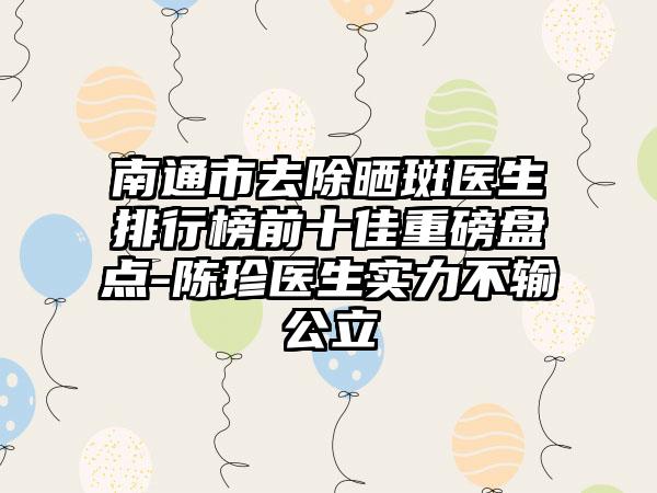 南通市去除晒斑医生排行榜前十佳重磅盘点-陈珍医生实力不输公立