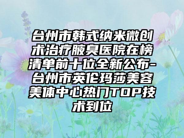 台州市韩式纳米微创术治疗腋臭医院在榜清单前十位全新公布-台州市英伦玛莎美容美体中心热门TOP技术到位