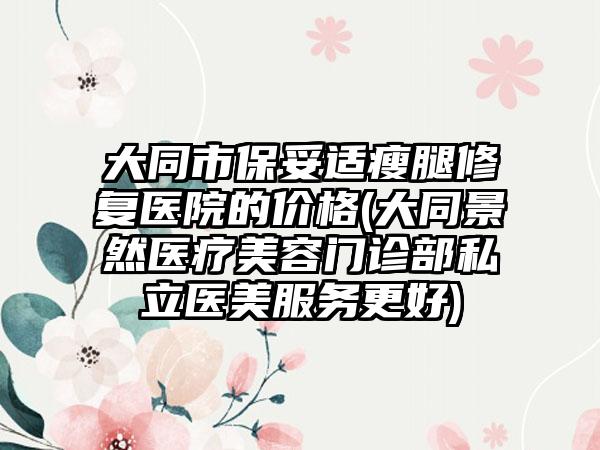 大同市保妥适瘦腿修复医院的价格(大同景然医疗美容门诊部私立医美服务更好)