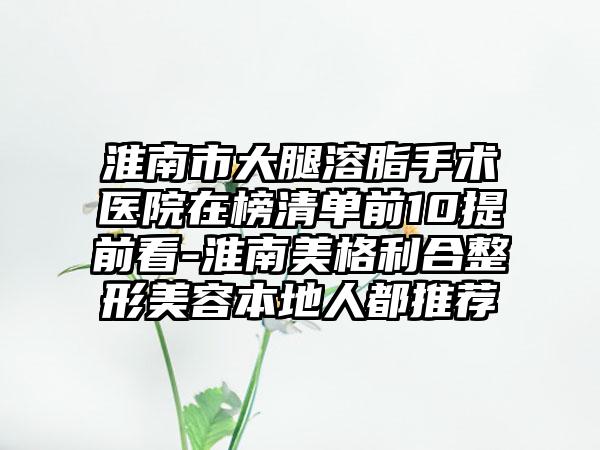 淮南市大腿溶脂手术医院在榜清单前10提前看-淮南美格利合整形美容本地人都推荐