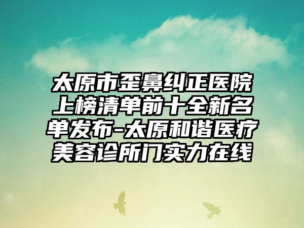 太原市歪鼻纠正医院上榜清单前十全新名单发布-太原和谐医疗美容诊所门实力在线