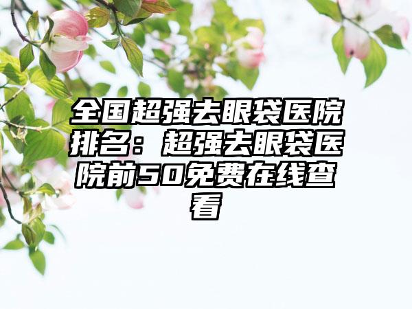 全国超强去眼袋医院排名：超强去眼袋医院前50免费在线查看