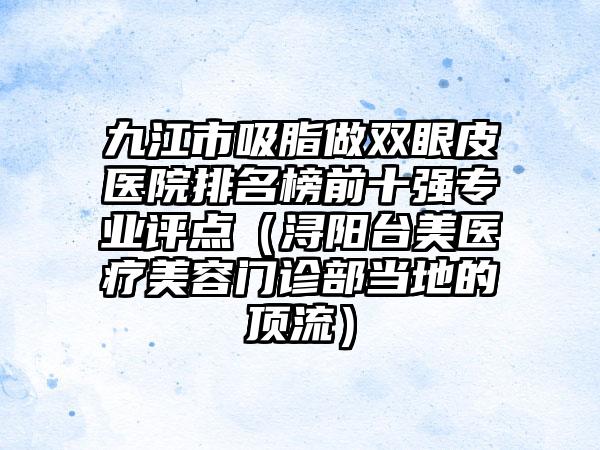 九江市吸脂做双眼皮医院排名榜前十强专业评点（浔阳台美医疗美容门诊部当地的顶流）