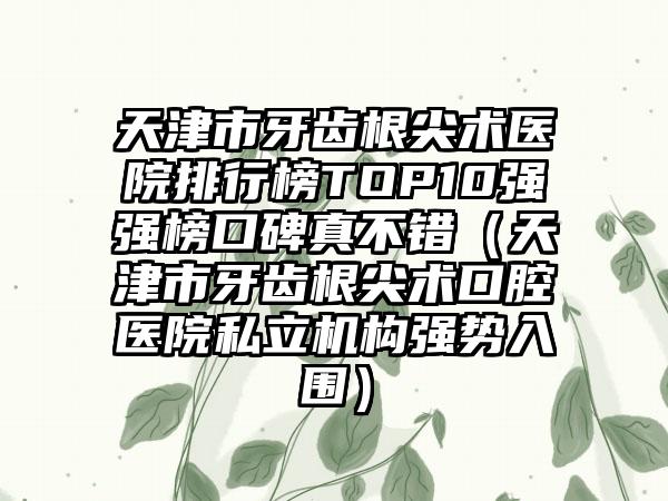 天津市牙齿根尖术医院排行榜TOP10强强榜口碑真不错（天津市牙齿根尖术口腔医院私立机构强势入围）