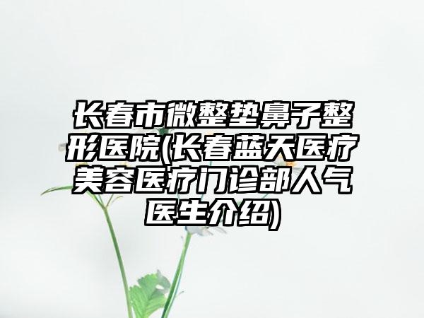 长春市微整垫鼻子整形医院(长春蓝天医疗美容医疗门诊部人气医生介绍)