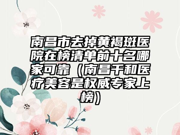 南昌市去掉黄褐斑医院在榜清单前十名哪家可靠（南昌千和医疗美容是权威专家上榜）