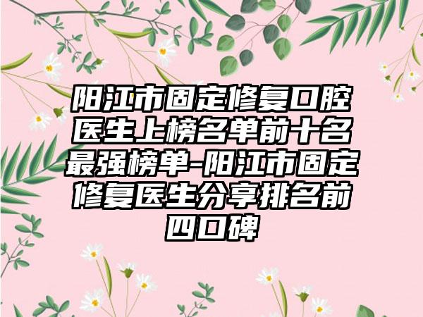 阳江市固定修复口腔医生上榜名单前十名最强榜单-阳江市固定修复医生分享排名前四口碑