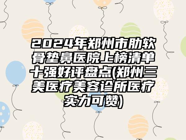 2024年郑州市肋软骨垫鼻医院上榜清单十强好评盘点(郑州三美医疗美容诊所医疗实力可赞)