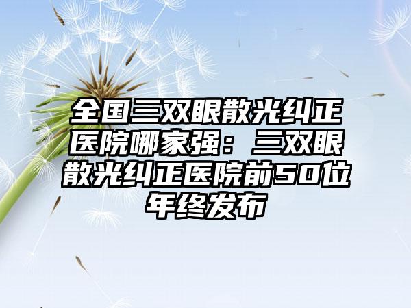 全国三双眼散光纠正医院哪家强：三双眼散光纠正医院前50位年终发布