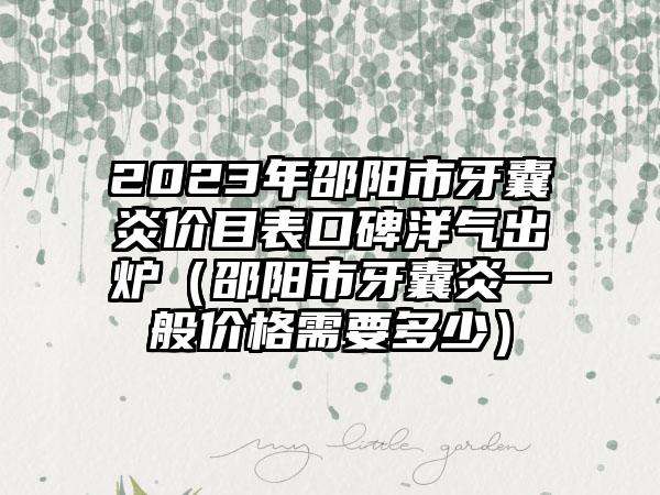 2023年邵阳市牙囊炎价目表口碑洋气出炉（邵阳市牙囊炎一般价格需要多少）