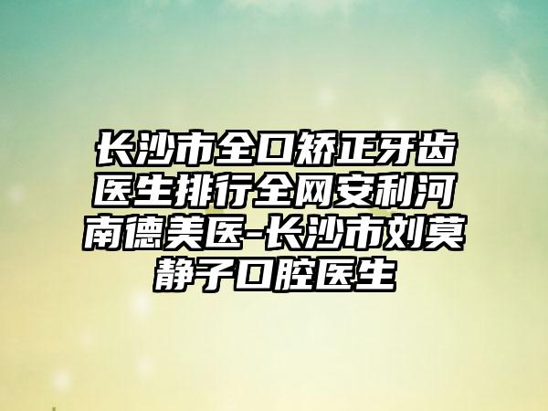 长沙市全口矫正牙齿医生排行全网安利河南德美医-长沙市刘莫静子口腔医生