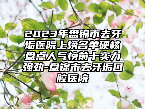 2023年盘锦市去牙垢医院上榜名单硬核盘点人气榜前十实力强劲-盘锦市去牙垢口腔医院