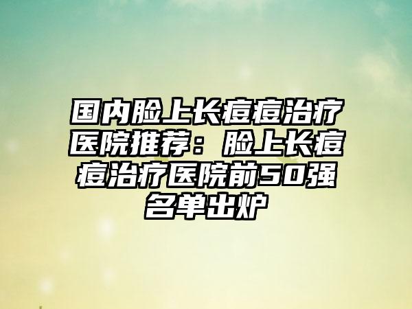 国内脸上长痘痘治疗医院推荐：脸上长痘痘治疗医院前50强名单出炉